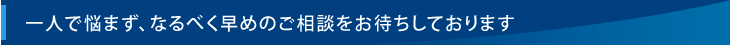 一人で悩まず、なるべく早めのご相談をお待ちしております